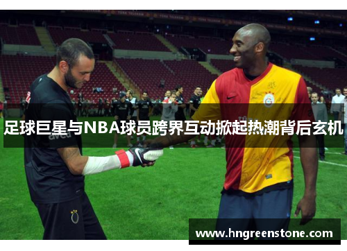 足球巨星与NBA球员跨界互动掀起热潮背后玄机